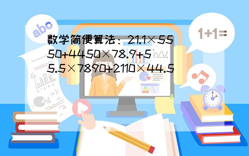 数学简便算法：21.1×5550+4450×78.9+55.5×7890+2110×44.5