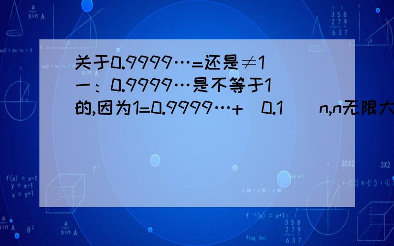 关于0.9999…=还是≠1一：0.9999…是不等于1的,因为1=0.9999…+（0.1）^n,n无限大,但我们知道,函数y=（0.1）^x的图像是不会与x轴相交的,所以（0.1）^n≠0,所以0.9999…≠1二：记0.9999…=x 有9.9999…=10x