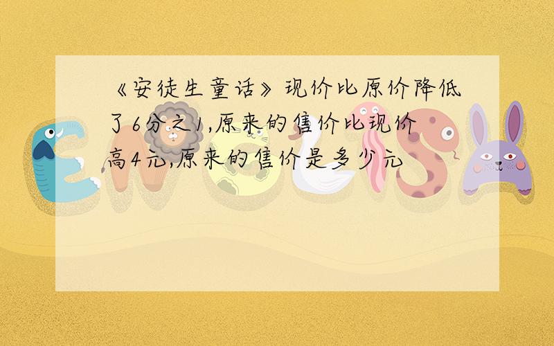 《安徒生童话》现价比原价降低了6分之1,原来的售价比现价高4元,原来的售价是多少元