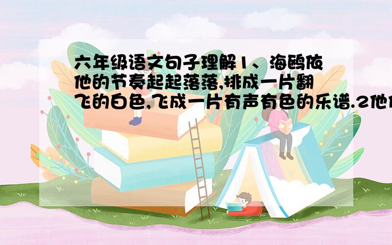 六年级语文句子理解1、海鸥依他的节奏起起落落,排成一片翻飞的白色,飞成一片有声有色的乐谱.2他们大声鸣叫这,翅膀扑得那样近,我们好不容易才从这片飞动的白色漩涡中脱出身来.