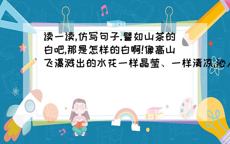 读一读,仿写句子.譬如山茶的白吧,那是怎样的白啊!像高山飞瀑溅出的水花一样晶莹、一样清凉,沁人心脾,但他又不会刹那间消失、难以把握,而是静静的呈现在你眼前,让你叹赏个够.    譬如家