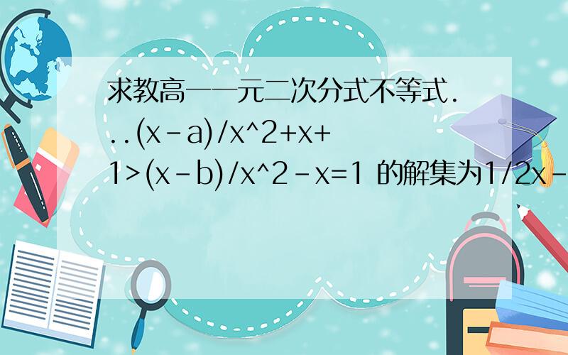 求教高一一元二次分式不等式...(x-a)/x^2+x+1>(x-b)/x^2-x=1 的解集为1/2x-a)/x^2+x+1>(x-b)/x^2-x+1等号原来是加，我打错了