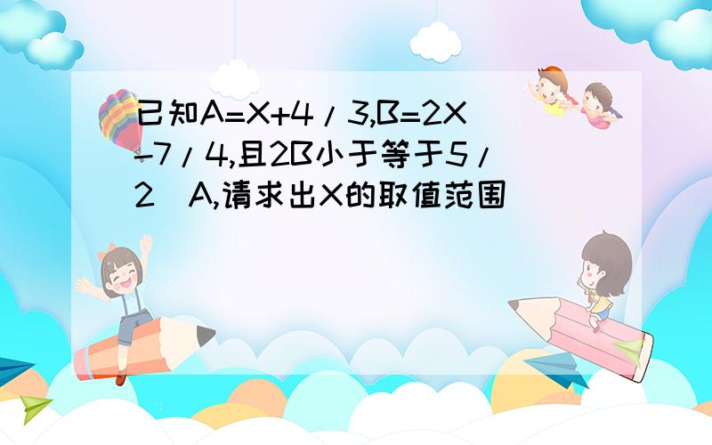 已知A=X+4/3,B=2X-7/4,且2B小于等于5/2〈A,请求出X的取值范围