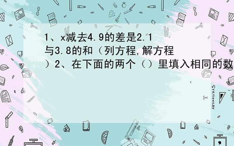 1、x减去4.9的差是2.1与3.8的和（列方程,解方程）2、在下面的两个（）里填入相同的数.2乘（）减（）15=18