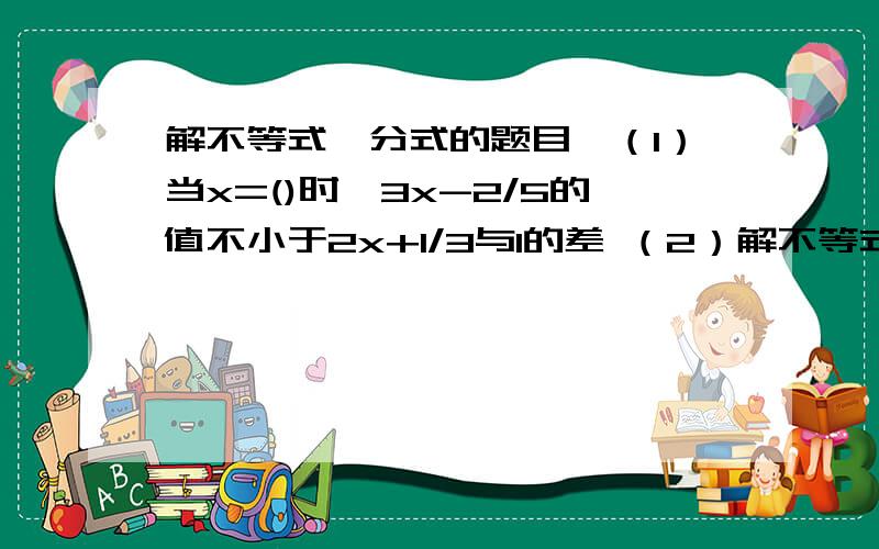 解不等式、分式的题目,（1）当x=()时,3x-2/5的值不小于2x+1/3与1的差 （2）解不等式:2x+1/3≤x+5/6 （3）解不等式组-1/2 ≤ 2-x,5x-1＞3x-4,并求其整数解的和.