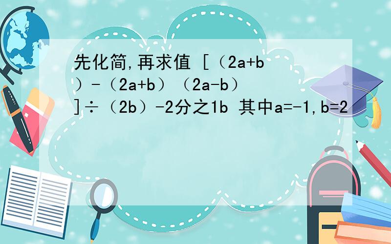 先化简,再求值 [（2a+b）-（2a+b）（2a-b）]÷（2b）-2分之1b 其中a=-1,b=2