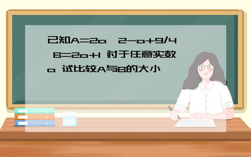 已知A=2a^2-a+9/4 B=2a+1 对于任意实数a 试比较A与B的大小