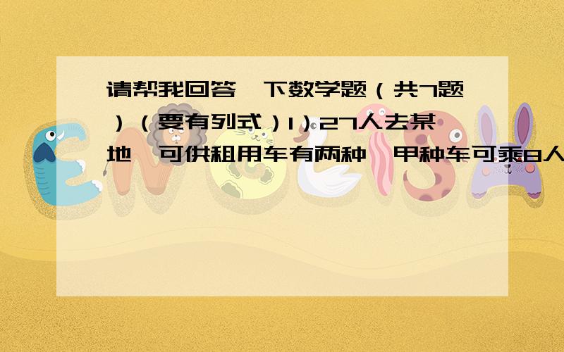 请帮我回答一下数学题（共7题）（要有列式）1）27人去某地,可供租用车有两种,甲种车可乘8人,乙种车可乘4人.(1)请写出3种方案.（2）甲种车的租金是300元,乙种车的租金是200元,那种方案费用