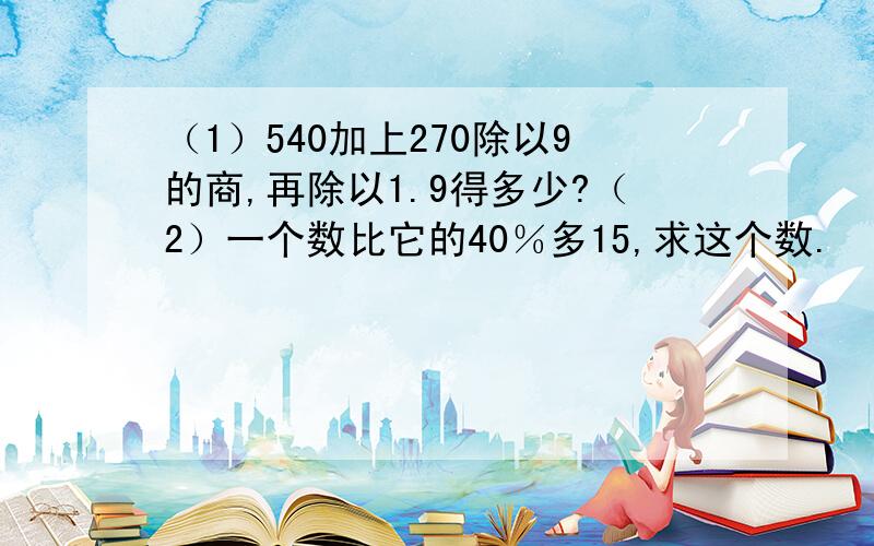 （1）540加上270除以9的商,再除以1.9得多少?（2）一个数比它的40％多15,求这个数.