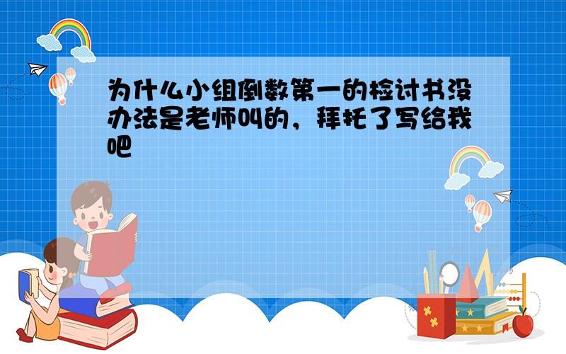 为什么小组倒数第一的检讨书没办法是老师叫的，拜托了写给我吧