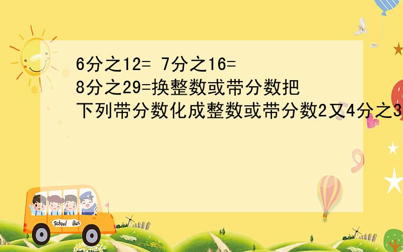 6分之12= 7分之16= 8分之29=换整数或带分数把下列带分数化成整数或带分数2又4分之3= 4又9分之5= 3又8分之3=