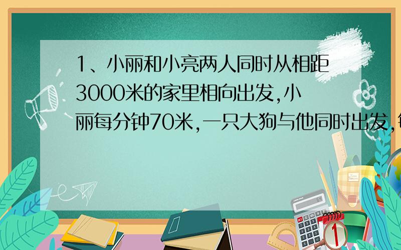 1、小丽和小亮两人同时从相距3000米的家里相向出发,小丽每分钟70米,一只大狗与他同时出发,每分钟行320米,小亮每分钟行80米.狗与小亮相遇时,小丽离小亮家还有多远?狗遇到小亮后立即掉头朝