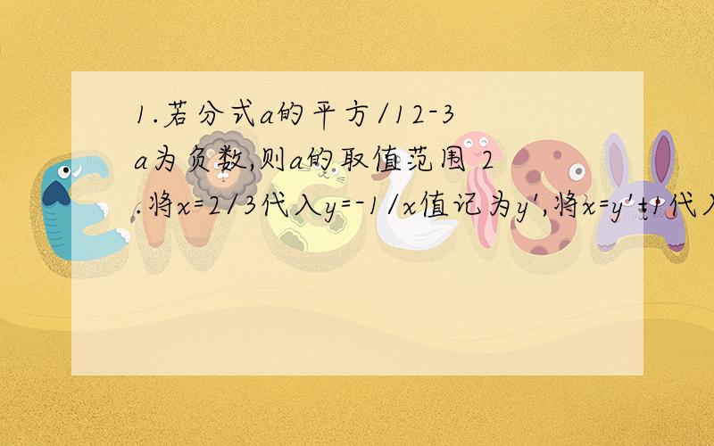 1.若分式a的平方/12-3a为负数,则a的取值范围 2.将x=2/3代入y=-1/x值记为y',将x=y'+1代入原反比例函数中记y''再将x=y''=1代入元反比例函数中得y'''如此下去y的2010个'为?可以无过呈