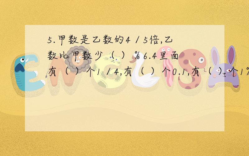 5.甲数是乙数的4／5倍,乙数比甲数少（ ）％6.4里面有（ ）个1／4,有（ ）个0.1,有（ ）个1%.