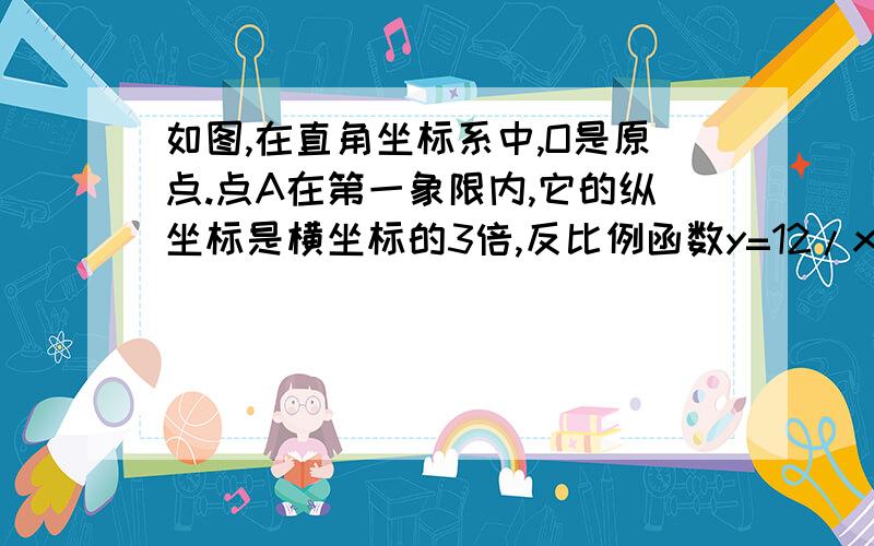 如图,在直角坐标系中,O是原点.点A在第一象限内,它的纵坐标是横坐标的3倍,反比例函数y=12/x的图像经过点A如图,在直角坐标系中,O是原点.点A在第一象限内,它的纵坐标是横坐标的3倍,反比例函