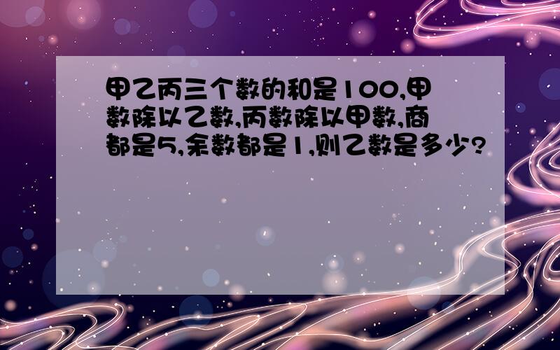 甲乙丙三个数的和是100,甲数除以乙数,丙数除以甲数,商都是5,余数都是1,则乙数是多少?