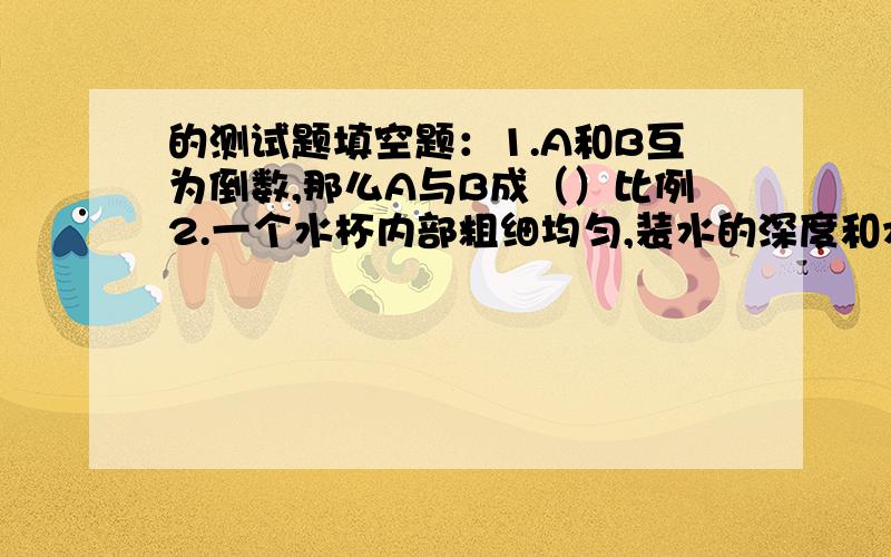 的测试题填空题：1.A和B互为倒数,那么A与B成（）比例2.一个水杯内部粗细均匀,装水的深度和水的体积成（）比例3.一种精密零件按5：1画在图上长是一厘米,实际长度是5CM,如果实际宽是0.1CM,那