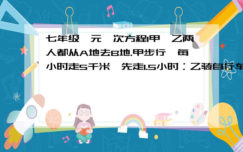 七年级一元一次方程1甲、乙两人都从A地去B地.甲步行,每小时走5千米,先走1.5小时；乙骑自行车.乙走了50分,两人同时到达目的地.乙每小时骑多少千米?