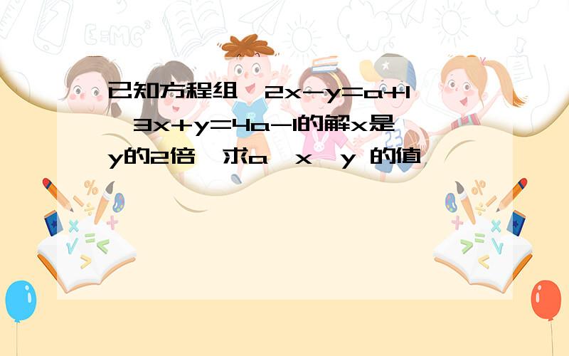 已知方程组{2x-y=a+1,3x+y=4a-1的解x是y的2倍,求a,x,y 的值