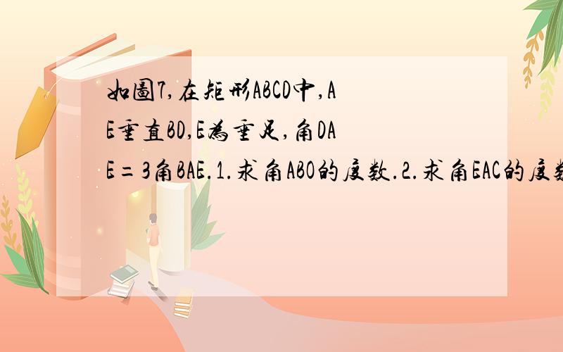 如图7,在矩形ABCD中,AE垂直BD,E为垂足,角DAE=3角BAE.1.求角ABO的度数.2.求角EAC的度数.