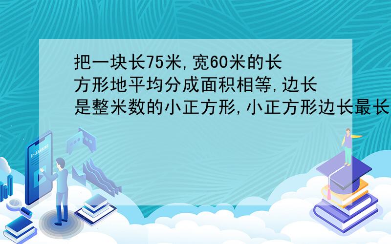 把一块长75米,宽60米的长方形地平均分成面积相等,边长是整米数的小正方形,小正方形边长最长是多少米?可以分成多少块?