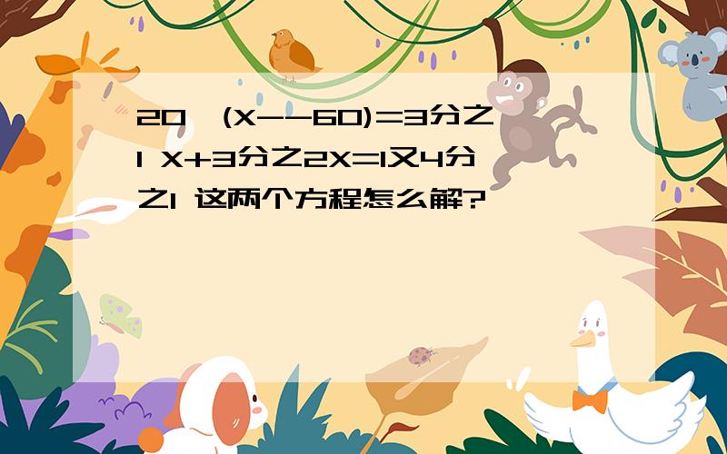 20*(X--60)=3分之1 X+3分之2X=1又4分之1 这两个方程怎么解?