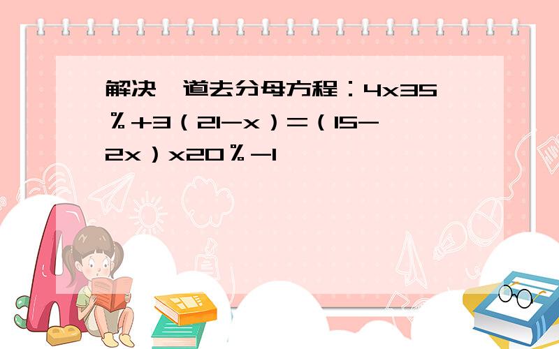 解决一道去分母方程：4x35％+3（21-x）=（15-2x）x20％-1