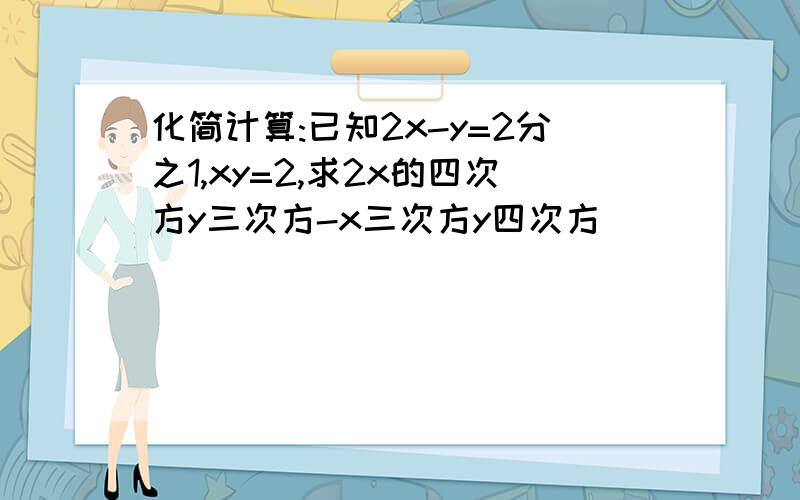 化简计算:已知2x-y=2分之1,xy=2,求2x的四次方y三次方-x三次方y四次方