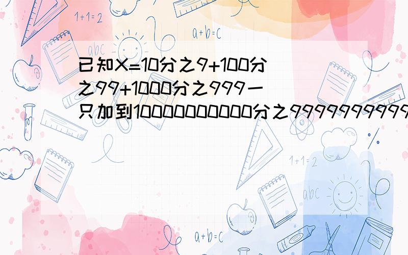 已知X=10分之9+100分之99+1000分之999一只加到10000000000分之9999999999X整数部位等于多少