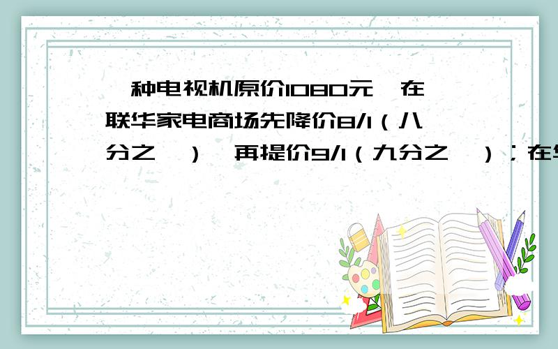 一种电视机原价1080元,在联华家电商场先降价8/1（八分之一）,再提价9/1（九分之一）；在华新家电商场现提价9/1（九分之一）,在降价8/1（八分之一）,两个商场最后的售价相同吗?（请列式）