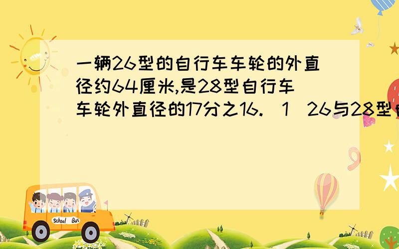 一辆26型的自行车车轮的外直径约64厘米,是28型自行车车轮外直径的17分之16.（1）26与28型自行车车轮周长的比是多少?请完整的写出来（2）28型自行车车轮转一周比26型自行车多行多少厘米?（