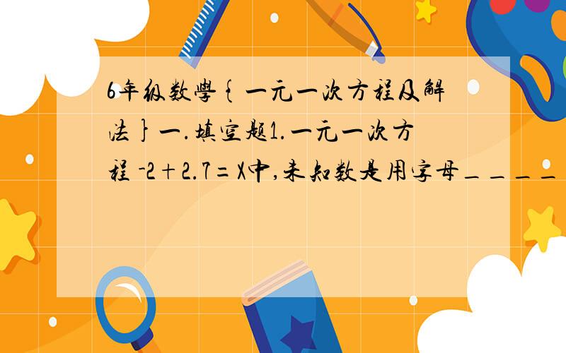 6年级数学{一元一次方程及解法}一.填空题1.一元一次方程 -2+2.7=X中,未知数是用字母_______表示,常数项是______.2.由5X-4=2X得到3X=4是根据等式的_______.3.由5X=10得到X=2是根据等式的_______.1.方程2X+4=3X