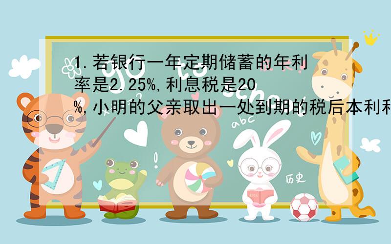 1.若银行一年定期储蓄的年利率是2.25%,利息税是20%,小明的父亲取出一处到期的税后本利和共1527元,问小明的父亲存了多少元.2.一家商店将某种服装按成本提高15%后标价,又以标价的9折卖出,结