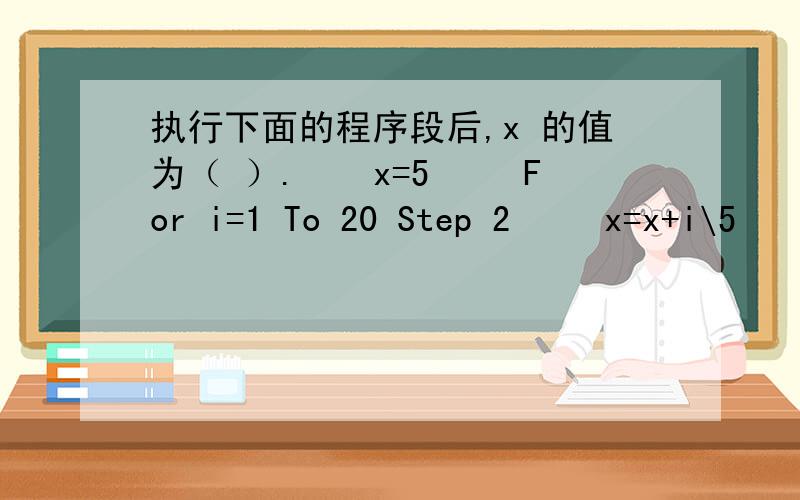 执行下面的程序段后,x 的值为（ ）.　　x=5 　　For i=1 To 20 Step 2 　　x=x+i\5 　　Next i A．21 B执行下面的程序段后,x 的值为（ ）.　　x=5　　For i=1 To 20 Step 2　　x=x+i\5　　Next i\x05A．21\x05B．22\x05