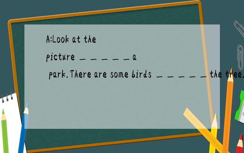 A:Look at the picture _____a park.There are some birds _____the tree.B:Are there____boys under it?A:Yes,there are.They're_____English books.B:______ ________girls are there near the river.A:There're six.B;Are they pinging_______?A:Yes,they are.B:____