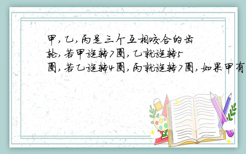 甲,乙,丙是三个互相咬合的齿轮,若甲旋转7圈,乙就旋转5圈,若乙旋转4圈,丙就旋转7圈,如果甲有40个齿,丙有多少个齿?