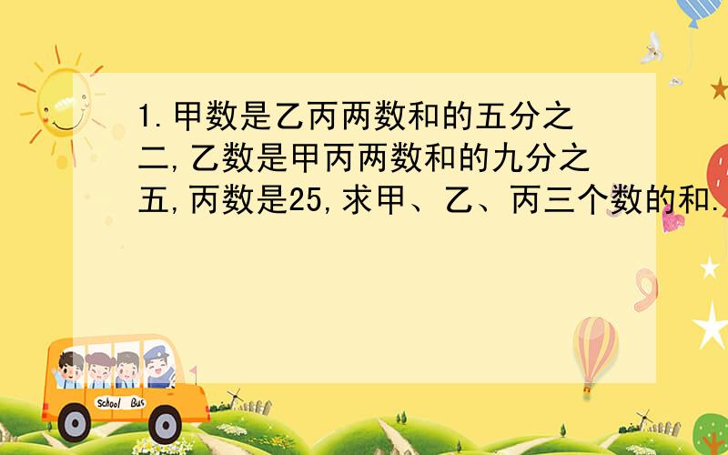 1.甲数是乙丙两数和的五分之二,乙数是甲丙两数和的九分之五,丙数是25,求甲、乙、丙三个数的和.2.一辆汽车从甲地开往乙地,先行了全程的三分之一,接着行了全程的五分之三,这时超过中点14