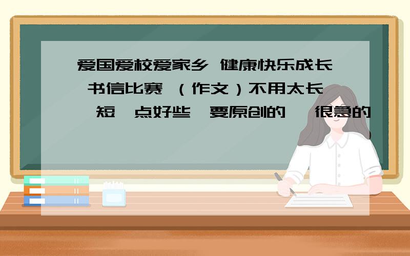 爱国爱校爱家乡 健康快乐成长 书信比赛 （作文）不用太长、短一点好些、要原创的、 很急的、、、、