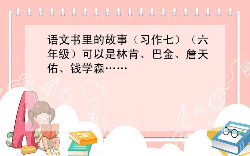 语文书里的故事（习作七）（六年级）可以是林肯、巴金、詹天佑、钱学森……