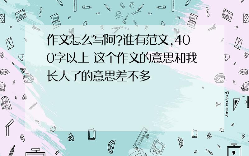 作文怎么写阿?谁有范文,400字以上 这个作文的意思和我长大了的意思差不多