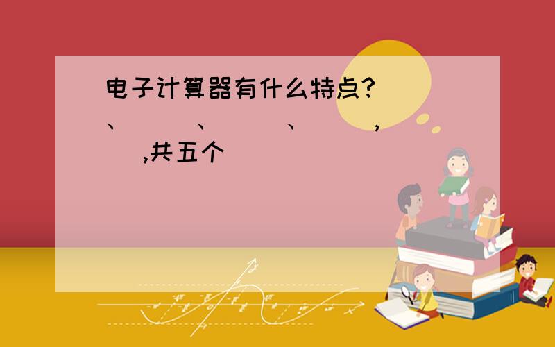 电子计算器有什么特点?（ ）、（ ）、（ ）、（ ),( ),共五个