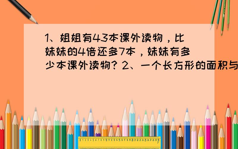 1、姐姐有43本课外读物，比妹妹的4倍还多7本，妹妹有多少本课外读物？2、一个长方形的面积与一个边长为1.2厘米的正方形的面积相等。如果长方形的长为1.6厘米，它的宽是多少厘米？3、小