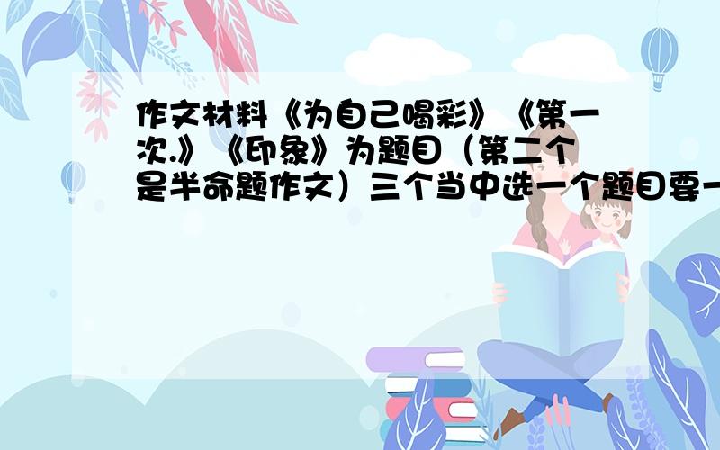 作文材料《为自己喝彩》《第一次.》《印象》为题目（第二个是半命题作文）三个当中选一个题目要一篇600字的材料