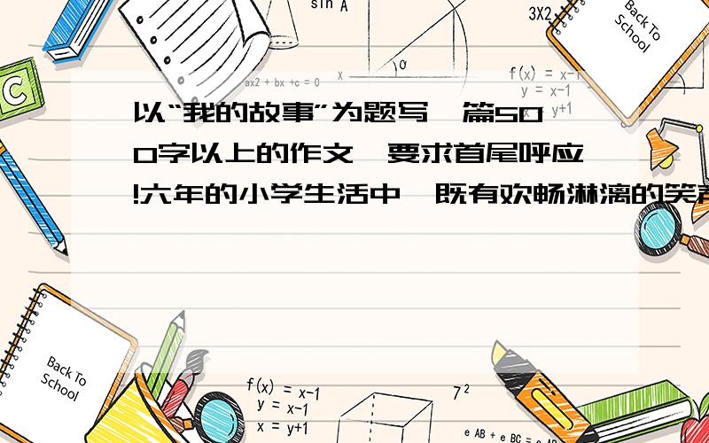 以“我的故事”为题写一篇500字以上的作文,要求首尾呼应!六年的小学生活中,既有欢畅淋漓的笑声,也有伤心不己的泪水,还有丰硕的收获.现在就请你摘取小学生活中的一朵小浪花,以“我的故