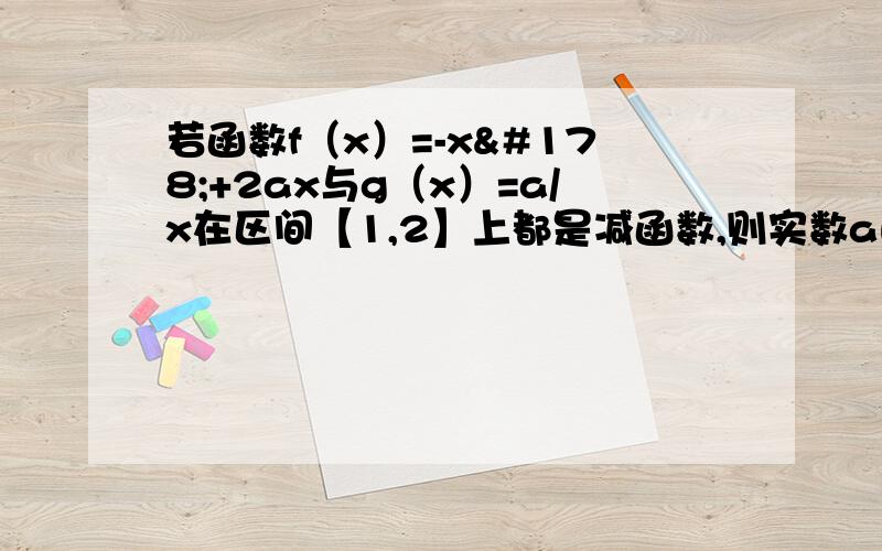 若函数f（x）=-x²+2ax与g（x）=a/x在区间【1,2】上都是减函数,则实数a的取值范围是