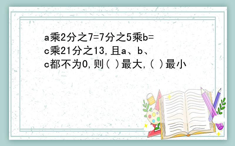 a乘2分之7=7分之5乘b=c乘21分之13,且a、b、c都不为0,则( )最大,( )最小