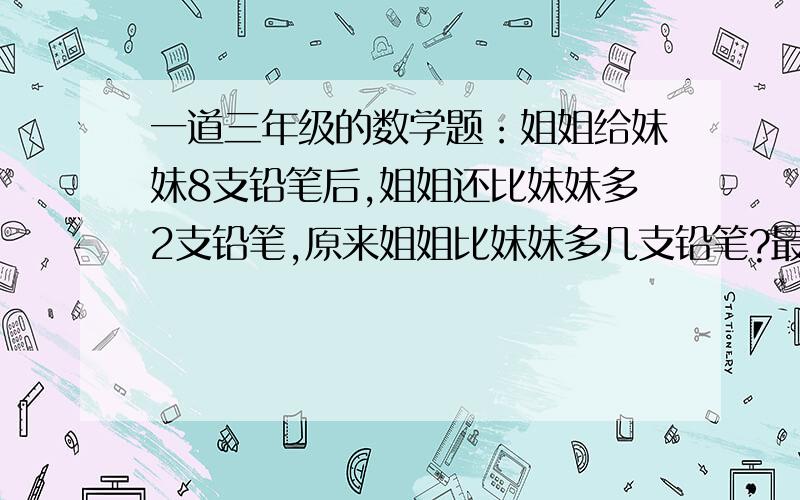 一道三年级的数学题：姐姐给妹妹8支铅笔后,姐姐还比妹妹多2支铅笔,原来姐姐比妹妹多几支铅笔?最好能把算式列出，并说明理由。