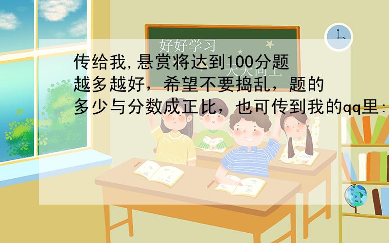 传给我,悬赏将达到100分题越多越好，希望不要捣乱，题的多少与分数成正比，也可传到我的qq里:798860943,然后在这留下帐号，以便我把分给你的