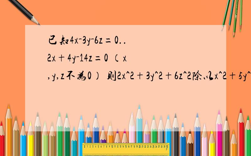 已知4x-3y-6z=0..2x+4y-14z=0 （x,y,z不为0） 则2x^2+3y^2+6z^2除以x^2+5y^2+7z^2的值为