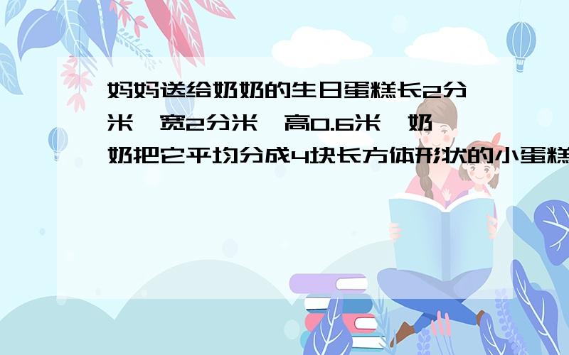 妈妈送给奶奶的生日蛋糕长2分米,宽2分米,高0.6米,奶奶把它平均分成4块长方体形状的小蛋糕想一想她是怎样分的,每个人分到多大的一块蛋糕?